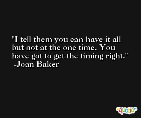 I tell them you can have it all but not at the one time. You have got to get the timing right. -Joan Baker