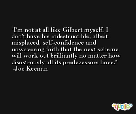I'm not at all like Gilbert myself. I don't have his indestructible, albeit misplaced, self-confidence and unwavering faith that the next scheme will work out brilliantly no matter how disastrously all its predecessors have. -Joe Keenan