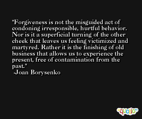 Forgiveness is not the misguided act of condoning irresponsible, hurtful behavior. Nor is it a superficial turning of the other cheek that leaves us feeling victimized and martyred. Rather it is the finishing of old business that allows us to experience the present, free of contamination from the past. -Joan Borysenko