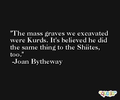 The mass graves we excavated were Kurds. It's believed he did the same thing to the Shiites, too. -Joan Bytheway