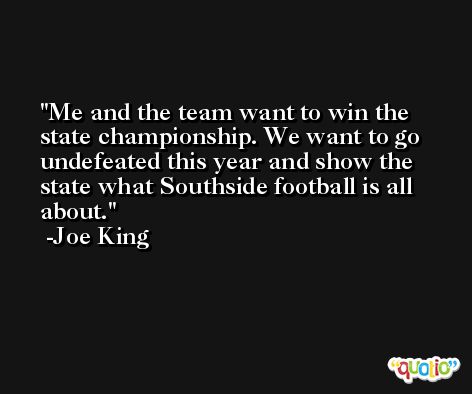 Me and the team want to win the state championship. We want to go undefeated this year and show the state what Southside football is all about. -Joe King