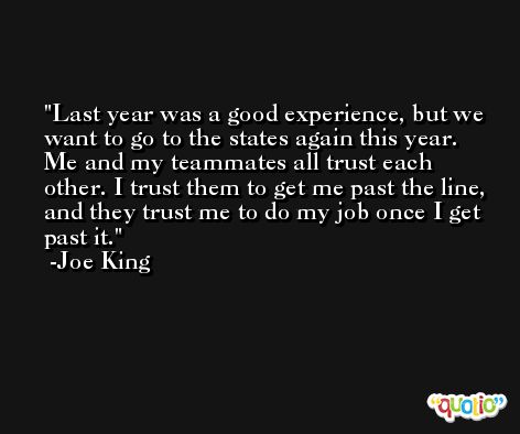 Last year was a good experience, but we want to go to the states again this year. Me and my teammates all trust each other. I trust them to get me past the line, and they trust me to do my job once I get past it. -Joe King