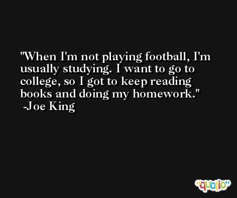 When I'm not playing football, I'm usually studying. I want to go to college, so I got to keep reading books and doing my homework. -Joe King