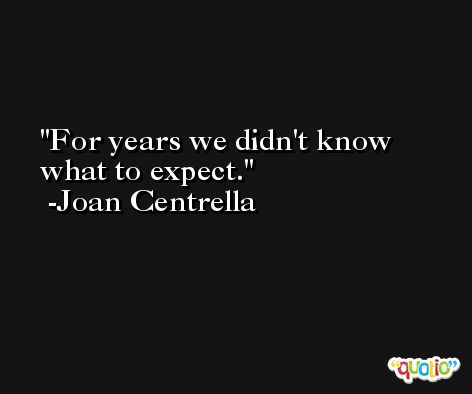 For years we didn't know what to expect. -Joan Centrella