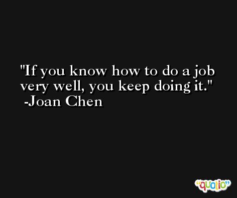If you know how to do a job very well, you keep doing it. -Joan Chen