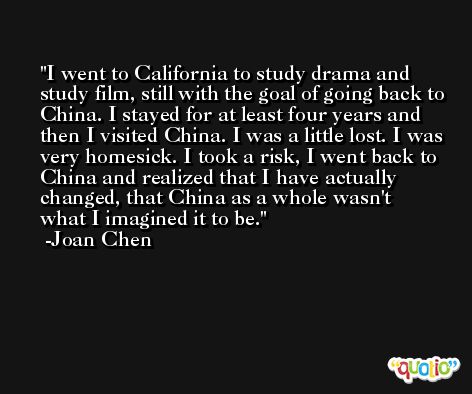 I went to California to study drama and study film, still with the goal of going back to China. I stayed for at least four years and then I visited China. I was a little lost. I was very homesick. I took a risk, I went back to China and realized that I have actually changed, that China as a whole wasn't what I imagined it to be. -Joan Chen
