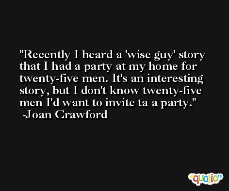Recently I heard a 'wise guy' story that I had a party at my home for twenty-five men. It's an interesting story, but I don't know twenty-five men I'd want to invite ta a party. -Joan Crawford