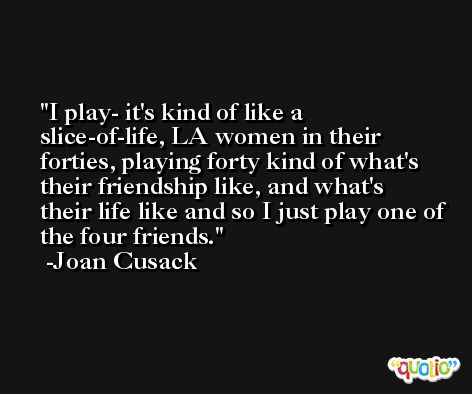 I play- it's kind of like a slice-of-life, LA women in their forties, playing forty kind of what's their friendship like, and what's their life like and so I just play one of the four friends. -Joan Cusack
