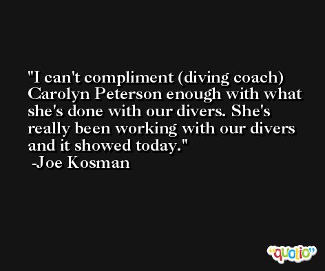 I can't compliment (diving coach) Carolyn Peterson enough with what she's done with our divers. She's really been working with our divers and it showed today. -Joe Kosman