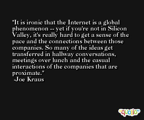 It is ironic that the Internet is a global phenomenon -- yet if you're not in Silicon Valley, it's really hard to get a sense of the pace and the connections between those companies. So many of the ideas get transferred in hallway conversations, meetings over lunch and the casual interactions of the companies that are proximate. -Joe Kraus