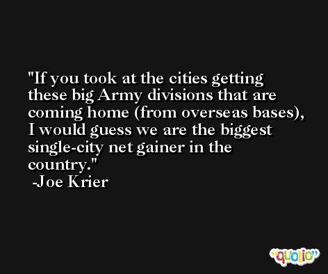 If you took at the cities getting these big Army divisions that are coming home (from overseas bases), I would guess we are the biggest single-city net gainer in the country. -Joe Krier