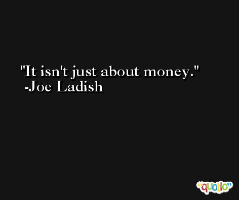 It isn't just about money. -Joe Ladish
