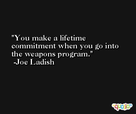 You make a lifetime commitment when you go into the weapons program. -Joe Ladish