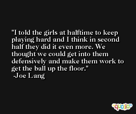I told the girls at halftime to keep playing hard and I think in second half they did it even more. We thought we could get into them defensively and make them work to get the ball up the floor. -Joe Lang