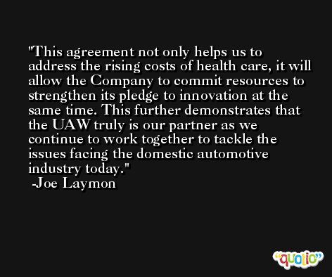 This agreement not only helps us to address the rising costs of health care, it will allow the Company to commit resources to strengthen its pledge to innovation at the same time. This further demonstrates that the UAW truly is our partner as we continue to work together to tackle the issues facing the domestic automotive industry today. -Joe Laymon