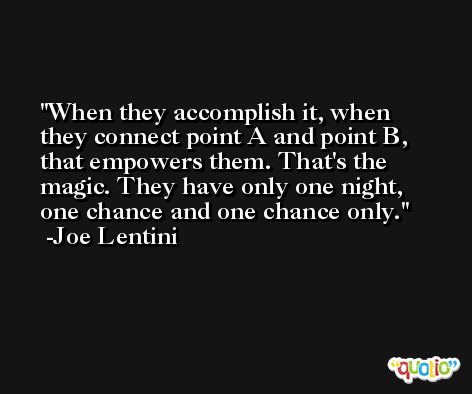 When they accomplish it, when they connect point A and point B, that empowers them. That's the magic. They have only one night, one chance and one chance only. -Joe Lentini