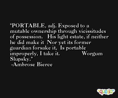 PORTABLE, adj. Exposed to a mutable ownership through vicissitudes of possession.   His light estate, if neither he did make it  Nor yet its former guardian forsake it,  Is portable improperly, I take it.               Worgum Slupsky. -Ambrose Bierce
