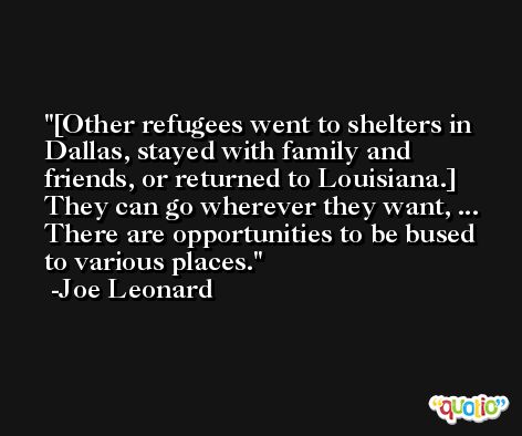 [Other refugees went to shelters in Dallas, stayed with family and friends, or returned to Louisiana.] They can go wherever they want, ... There are opportunities to be bused to various places. -Joe Leonard