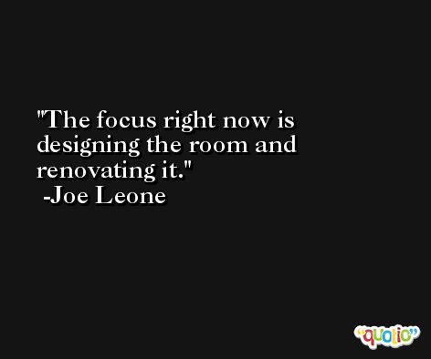 The focus right now is designing the room and renovating it. -Joe Leone