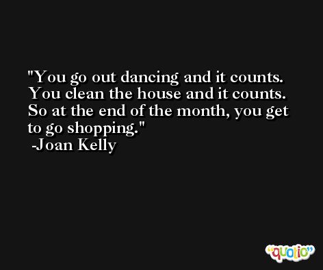 You go out dancing and it counts. You clean the house and it counts. So at the end of the month, you get to go shopping. -Joan Kelly