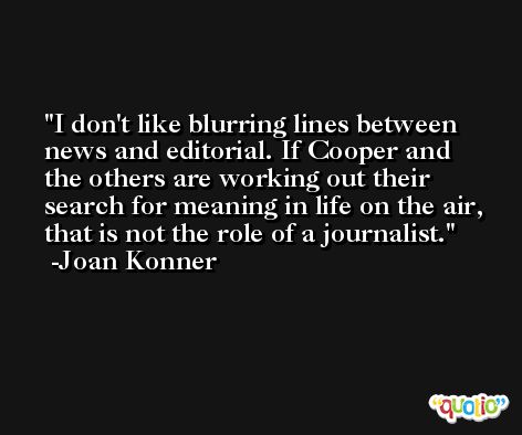 I don't like blurring lines between news and editorial. If Cooper and the others are working out their search for meaning in life on the air, that is not the role of a journalist. -Joan Konner