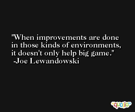 When improvements are done in those kinds of environments, it doesn't only help big game. -Joe Lewandowski