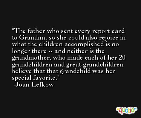The father who sent every report card to Grandma so she could also rejoice in what the children accomplished is no longer there -- and neither is the grandmother, who made each of her 20 grandchildren and great-grandchildren believe that that grandchild was her special favorite. -Joan Lefkow