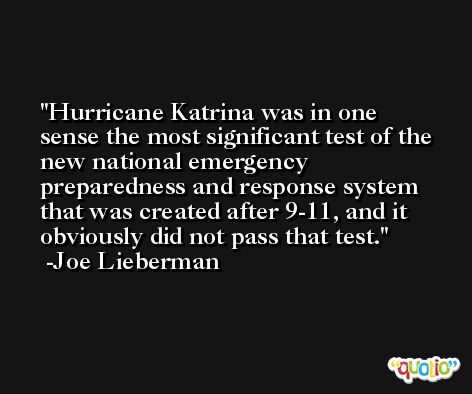 Hurricane Katrina was in one sense the most significant test of the new national emergency preparedness and response system that was created after 9-11, and it obviously did not pass that test. -Joe Lieberman