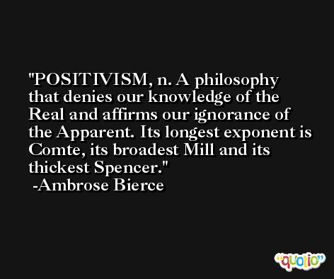 POSITIVISM, n. A philosophy that denies our knowledge of the Real and affirms our ignorance of the Apparent. Its longest exponent is Comte, its broadest Mill and its thickest Spencer. -Ambrose Bierce
