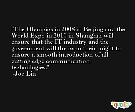 The Olympics in 2008 in Beijing and the World Expo in 2010 in Shanghai will ensure that the IT industry and the government will throw in their might to ensure a smooth introduction of all cutting edge communication technologies. -Joe Lin