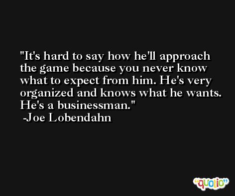 It's hard to say how he'll approach the game because you never know what to expect from him. He's very organized and knows what he wants. He's a businessman. -Joe Lobendahn