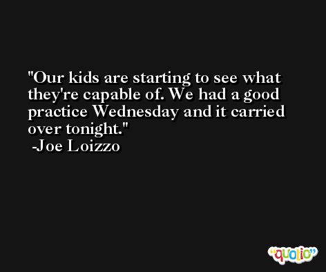 Our kids are starting to see what they're capable of. We had a good practice Wednesday and it carried over tonight. -Joe Loizzo