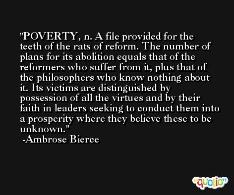 POVERTY, n. A file provided for the teeth of the rats of reform. The number of plans for its abolition equals that of the reformers who suffer from it, plus that of the philosophers who know nothing about it. Its victims are distinguished by possession of all the virtues and by their faith in leaders seeking to conduct them into a prosperity where they believe these to be unknown. -Ambrose Bierce