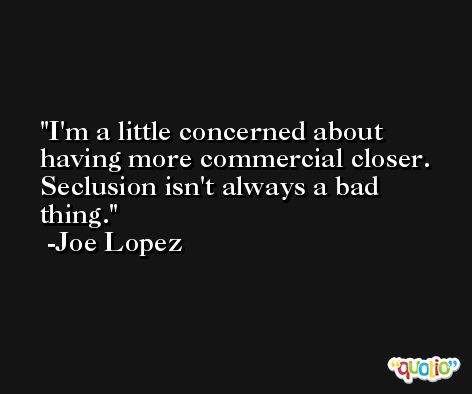 I'm a little concerned about having more commercial closer. Seclusion isn't always a bad thing. -Joe Lopez