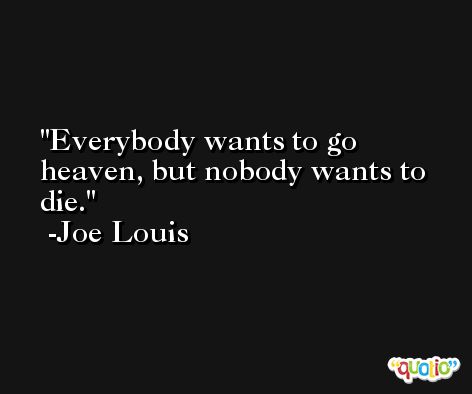 Everybody wants to go heaven, but nobody wants to die. -Joe Louis