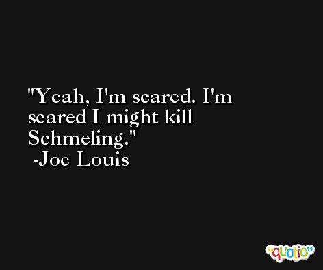 Yeah, I'm scared. I'm scared I might kill Schmeling. -Joe Louis
