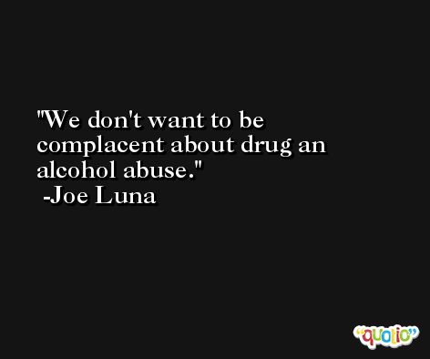We don't want to be complacent about drug an alcohol abuse. -Joe Luna