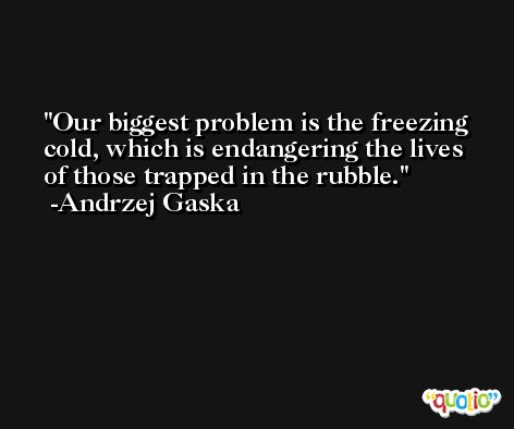 Our biggest problem is the freezing cold, which is endangering the lives of those trapped in the rubble. -Andrzej Gaska