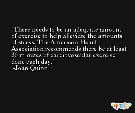 There needs to be an adequate amount of exercise to help alleviate the amounts of stress. The American Heart Association recommends there be at least 30 minutes of cardiovascular exercise done each day. -Joan Quinn