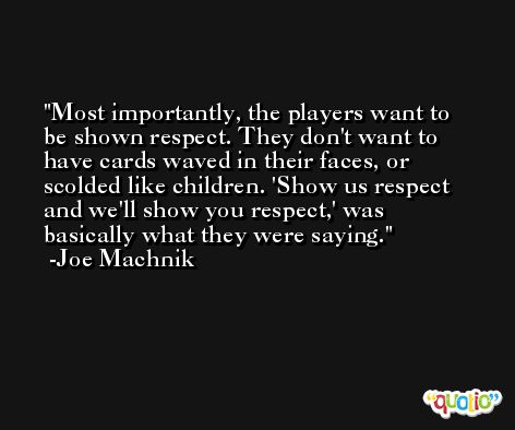 Most importantly, the players want to be shown respect. They don't want to have cards waved in their faces, or scolded like children. 'Show us respect and we'll show you respect,' was basically what they were saying. -Joe Machnik