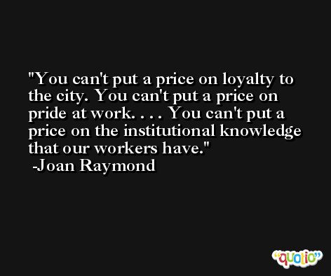 You can't put a price on loyalty to the city. You can't put a price on pride at work. . . . You can't put a price on the institutional knowledge that our workers have. -Joan Raymond