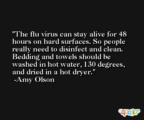 The flu virus can stay alive for 48 hours on hard surfaces. So people really need to disinfect and clean. Bedding and towels should be washed in hot water, 130 degrees, and dried in a hot dryer. -Amy Olson