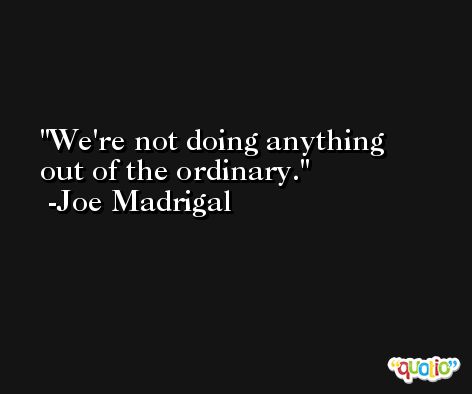 We're not doing anything out of the ordinary. -Joe Madrigal