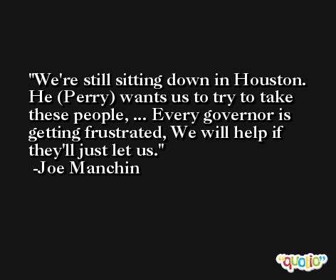 We're still sitting down in Houston. He (Perry) wants us to try to take these people, ... Every governor is getting frustrated, We will help if they'll just let us. -Joe Manchin