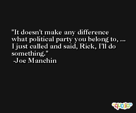 It doesn't make any difference what political party you belong to, ... I just called and said, Rick, I'll do something. -Joe Manchin