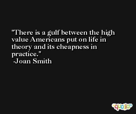There is a gulf between the high value Americans put on life in theory and its cheapness in practice. -Joan Smith