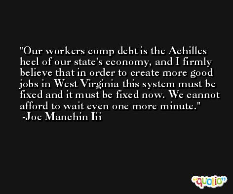 Our workers comp debt is the Achilles heel of our state's economy, and I firmly believe that in order to create more good jobs in West Virginia this system must be fixed and it must be fixed now. We cannot afford to wait even one more minute. -Joe Manchin Iii