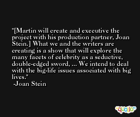 [Martin will create and executive the project with his production partner, Joan Stein.] What we and the writers are creating is a show that will explore the many facets of celebrity as a seductive, double-edged sword, ... We intend to deal with the big-life issues associated with big lives. -Joan Stein