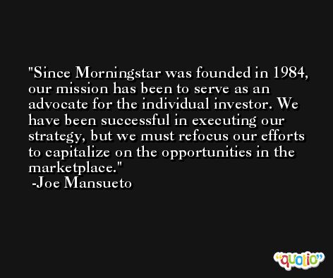 Since Morningstar was founded in 1984, our mission has been to serve as an advocate for the individual investor. We have been successful in executing our strategy, but we must refocus our efforts to capitalize on the opportunities in the marketplace. -Joe Mansueto