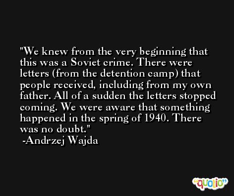 We knew from the very beginning that this was a Soviet crime. There were letters (from the detention camp) that people received, including from my own father. All of a sudden the letters stopped coming. We were aware that something happened in the spring of 1940. There was no doubt. -Andrzej Wajda